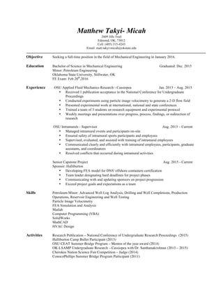 Matthew Takyi- Micah
2609 Jills Trail
Edmond, OK, 73012
Cell: (405) 315-4243
Email: matt.takyi-micah@okstate.edu
Objective Seeking a full-time position in the field of Mechanical Engineering in January 2016.
Education Bachelor of Science in Mechanical Engineering Graduated: Dec. 2015
Minor: Petroleum Engineering
Oklahoma State University, Stillwater, OK
FE Exam: Feb 20th
,2016
Experience OSU Applied Fluid Mechanics Research - Cassiopea Jan. 2013 – Aug. 2015
• Received 1 publication acceptance in the National Conference for Undergraduate
Proceedings
• Conducted experiments using particle image velocimetry to generate a 2-D flow field
• Presented experimental work at international, national and state conferences
• Trained a team of 3 students on research equipment and experimental protocol
• Weekly meetings and presentations over progress, process, findings, or redirection of
research
OSU Intramurals - Supervisor Aug. 2013 – Current
• Managed intramural events and participants on-site
• Ensured safety of intramural sports participants and employees
• Supervised, evaluated, and assisted with training of intramural employees
• Communicated clearly and efficiently with intramural employees, participants, graduate
assistants, and coordinators
• Resolved conflicts that occurred during intramural activities
Senior Capstone Project Aug. 2015 - Current
Sponsor: Halliburton
• Developing FEA model for DNV offshore containers certification
• Team leader designating hard deadlines for project phases
• Communicating with and updating sponsors on project progression
• Exceed project goals and expectations as a team
Skills Petroleum Minor: Advanced Well Log Analysis, Drilling and Well Completions, Production
Operations, Reservoir Engineering and Well Testing
Particle Image Velocimetry
FEA Simulation and Analysis
Matlab
Computer Programming (VBA)
SolidWorks
MathCAD
HVAC Design
Activities Research Publication – National Conference of Undergraduate Research Proceedings (2015)
Halliburton Camp Bullet Participant (2013)
OSU CEAT Summer Bridge Program – Mentor of the year award (2014)
OK-LSAMP Undergraduate Research – Cassiopea with Dr. Santhanakrishnan (2013 – 2015)
Cherokee Nation Science Fair Competition – Judge (2014)
ConocoPhillips Summer Bridge Program Participant (2011)
 