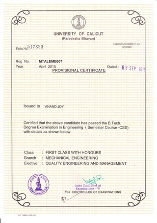 UNIVERSITY OF CALICUT
(Pareeksha Bhavan)
FolioNosl7B23
Calicut Universiiv P. O.
b/J bJ5
Reg. No.
Year
: MTALEMEOOT
: April 20't5
PROVIS IONAL CERTIFICATE
Dated: 0S S[p Z0]
lssued to :ANAND Joy
Certified that the above candidate has passed the B.Tech.
Degree Examination in Engineering ( Semester Course -CSS)
with details as shown below.
Class : FIRST CLASS WITH HONOURS
Branch : MECHANICAL ENGINEERING
Elective : QUALITY ENGINEERING AND MANAGEMENT
CONTROLLER OF EXAMINATIONS
6rtr<).'/
=
or-/ D -tr
Joint Confrollel of
Eraminations - Vl
cuP r0842/15/50 000
 