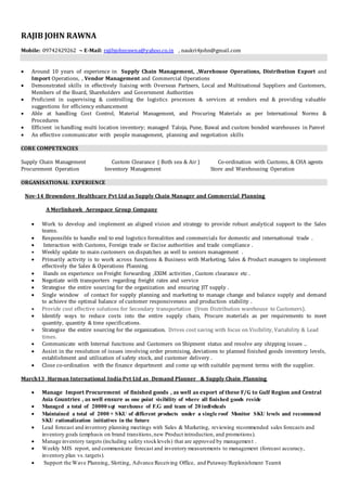 RAJIB JOHN RAWNA
Mobile: 09742429262 ~ E-Mail: rajibjohnrawna@yahoo.co.in , naukri4john@gmail.com
 Around 10 years of experience in Supply Chain Management, ,Warehouse Operations, Distribution Export and
Import Operations, , Vendor Management and Commercial Operations
 Demonstrated skills in effectively liaising with Overseas Partners, Local and Multinational Suppliers and Customers,
Members of the Board, Shareholders and Government Authorities
 Proficient in supervising & controlling the logistics processes & services at vendors end & providing valuable
suggestions for efficiency enhancement
 Able at handling Cost Control, Material Management, and Procuring Materials as per International Norms &
Procedures
 Efficient in handling multi location inventory; managed Taloja, Pune, Bawal and custom bonded warehouses in Panvel
 An effective communicator with people management, planning and negotiation skills
CORE COMPETENCIES
Supply Chain Management Custom Clearance ( Both sea & Air ) Co-ordination with Customs, & CHA agents
Procurement Operation Inventory Management Store and Warehousing Operation
ORGANISATIONAL EXPERIENCE
Nov-14 Browndove Healthcare Pvt Ltd as Supply Chain Manager and Commercial Planning
A Merlinhawk Aerospace Group Company
 Work to develop and implement an aligned vision and strategy to provide robust analytical support to the Sales
teams.
 Responsible to handle end to end logistics formalities and commercials for domestic and international trade .
 Interaction with Customs, Foreign trade or Excise authorities and trade compliance .
 Weekly update to main customers on dispatches as well to seniors management .
 Primarily activity is to work across functions & Business with Marketing, Sales & Product managers to implement
effectively the Sales & Operations Planning.
 Hands on experience on Freight forwarding ,EXIM activities , Custom clearance etc .
 Negotiate with transporters regarding freight rates and service
 Strategise the entire sourcing for the organization and ensuring JIT supply .
 Single window of contact for supply planning and marketing to manage change and balance supply and demand
to achieve the optimal balance of customer responsiveness and production stability .
 Provide cost effective solutions for Secondary transportation (from Distribution warehouse to Customers).
 Identify ways to reduce costs into the entire supply chain, Procure materials as per requirements to meet
quantity, quantity & time specifications.
 Strategise the entire sourcing for the organization. Drives cost saving with focus on Visibility, Variability & Lead
times.
 Communicate with Internal functions and Customers on Shipment status and resolve any shipping issues ..
 Assist in the resolution of issues involving order promising, deviations to planned finished goods inventory levels,
establishment and utilization of safety stock, and customer delivery .
 Close co-ordination with the finance department and come up with suitable payment terms with the supplier.
March13 Harman International India Pvt Ltd as Demand Planner & Supply Chain Planning
 Manage Import Procurement of finished goods , as well as export of these F/G to Gulf Region and Central
Asia Countries , as well ensure as one point visibility of where all finished goods reside
 Managed a total of 20000 sqt warehouse of F.G and team of 20 indivduals
 Maintained a total of 2000 + SKU of different products under a single roof Monitor SKU levels and recommend
SKU rationalization initiatives in the future
 Lead forecast and inventory planning meetings with Sales & Marketing, reviewing recommended sales forecasts and
inventory goals (emphasis on brand transitions,new Product introduction, and promotions).
 Manage inventory targets (including safety stocklevels) that are approved by management .
 Weekly MIS report, and communicate forecast and inventory measurements to management (forecast accuracy,
inventory plan vs.targets).
 Support the Wave Planning, Slotting, Advance Receiving Office, and Putaway/Replenishment Teams
 