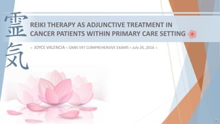 REIKI THERAPY AS ADJUNCTIVE TREATMENT IN
CANCER PATIENTS WITHIN PRIMARY CARE SETTING
 JOYCE VALENCIA  GNRS 597 COMPREHENSIVE EXAMS  July 26, 2016 
 