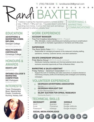andi BAXTER 
R 
ADVERTISING & 
MARKETING 
COMMUNICATIONS 
T: (705)-706-5338 E: randibaxter26@gmail.com 
{ 
} 
“I believe in asking the important questions: Is there another way...? What if...? Why can’t we...? Success doesn’t come from spending more money, it comes from hard work and taking a fresh approach to what you already have.” 
EDUCATION 
HONOURS & AWARDS 
WORK EXPERIENCE 
ADVERTISING & 
MARKETING COMM. DIPLOMA 
Georgian College 
April 2015 | Barrie, On 
HEALTH SCIENCE CERTIFICATE 
Conestoga College 
April 2013 | Kitchener, On 
DEAN’S LIST 
(2013-2015) 
ONTARIO COLLEGE’S MARKETING 
COMPETITION 
IMC Participant 
November 2014 
VOLUNTEER EXPERIENCE 
TECHNICAL SKILLS 
MICROSOFT ADOBE GOOGLE 
Word Illustrator Google + 
Excel Photoshop Google AdWords 
Powerpoint InDesign Google Analytics 
SOCIAL MEDIA KNOWLEDGE 
GEORGIAN ADVERTISING ASSOCIATION 
Member | 2014 | Education 
GEORGIAN HIGHLIGHT DAY 
Student Representative | 2014 | Education 
SILENT AUCTION FOR SPINAL RESEARCH 
Community Event | 2010 | Health & Wellness 
ACCOUNT MANAGER 
Tree Fort Creative Advertising | 2013 - Present 
• 
Offer affordable, creative advertising and marketing services to small/medium and non-profit or charitable organizations in the Barrie and Orillia areas. 
SUPERVISOR 
The Rock Grill & Patio | 2011 - Present 
• 
Responsible for managing all aspects of the restaurant including staffing, 
operations, inventory, customer service, and client satisfaction. 
ON-SITE OWNERSHIP SPECIALIST 
Pride Marine Group | 2013 (3 month contract) 
• 
Distributed marketing materials and informed potential clients about the 
exclusive ownership opportunity at Pride of Muskoka West. 
MARKETING & SALES ASSISTANT 
Friday Harbour - Geranium Corporation | 2012 - 2013 
• 
Support the work of marketing and sales executives on projects directed at maximizing company profits and developing sales strategies and marketing campaigns. 
INTERESTS 
Travel, Photography, 
Music, Meeting New People, Crosswords, Running, Hockey, Golf 