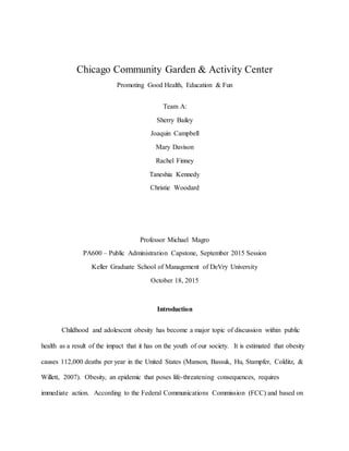 Chicago Community Garden & Activity Center
Promoting Good Health, Education & Fun
Team A:
Sherry Bailey
Joaquin Campbell
Mary Davison
Rachel Finney
Taneshia Kennedy
Christie Woodard
Professor Michael Magro
PA600 – Public Administration Capstone, September 2015 Session
Keller Graduate School of Management of DeVry University
October 18, 2015
Introduction
Childhood and adolescent obesity has become a major topic of discussion within public
health as a result of the impact that it has on the youth of our society. It is estimated that obesity
causes 112,000 deaths per year in the United States (Manson, Bassuk, Hu, Stampfer, Colditz, &
Willett, 2007). Obesity, an epidemic that poses life-threatening consequences, requires
immediate action. According to the Federal Communications Commission (FCC) and based on
 