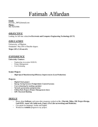 Fatimah Alfardan
Email:
Frawlah._2007@hotmail.com
Phone:
966 562525806
OBJECTIVE
Looking for full time related to Electronic and Computer Engineering Technology (ECT)
EDUCATION
University of Dayton
Graduation: May 2016 of Bachler degree.
Major GPA 3.10 out of4.
EXPERIENCE
University Courses:
- Engineering invocation EGR103.
- Project Management
- Cost Estimating
Senior Project:
- High-Speed Manufacturing Efficiency Improvement (Lean Production)
Projects:
- Digital Clock project.
- Energy Saving System (Temperature Control System).
- Cost estimating for making a product
- Network permeation and protection
- Clifton Park Project (Project Management class)
- GPU Password Hashing
SKILLS
- Know about Software and some other programs worked on like (Mat-lab, Xilinx, ISE Project Design,
LabVIEW, AutoCAD, Solid work, Linux, GNs3 (for networking)and Multisim).
- Can speak two language Arabic and English.
- Worked on Arduino program in my project.
 