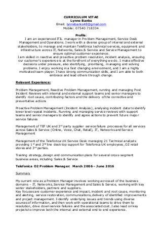 CURRICULUM VITAE
Lynne Banks
Email: lynnebanks48@gmail.com
Mobile: 07540 718334
Profile:
I am an experienced ITIL manager in Problem Management, Service Desk
Management and Operations. I work with a diverse group of internal and external
stakeholders, to manage and maintain Telefónica technical services, equipment and
infrastructure across IT, Networks, Sales & Service and Service Management to
ensure optimal customer experience.
I am skilled in reactive and proactive problem resolution, incident analysis, ensuring
our customer’s experience is at the forefront of everything we do. I make effective
decisions under pressure, also identifying, prioritising, managing and solving
problems. I enjoy working in a fast changing environment, and I am a highly
motivated team player. I have strong communication skills, and I am able to both
embrace and lead others through change.
Relevant Experience:
Problem Management, Reactive Problem Management, running and managing Post
Incident Reviews with internal and external support teams and senior managers to
identify root cause, contributing factors and the delivery of the corrective and
preventative actions
Proactive Problem Management (Incident Analysis), analysing incident data to identify
lower level repeat incidents. Running and managing service reviews with support
teams and senior managers to identify and agree actions to prevent future major
service failures
Management of TEF UK and 3rd
party supplier service failure processes for all services
across Sales & Service (Online, Voice, Chat, Retail), IT, Networks and Service
Management
Management of the Telefonica UK Service Desk managing 21 Technical analysts
providing 1st
and 2nd
line desk top support for Telefonica UK employees, O2 retail
stores and 3rd
parties.
Training strategy, design and communication plans for several cross-segment
business areas, including Sales & Service
Telefonica O2 Problem Manager: March 2006 – June 2016
Summary
My current role as a Problem Manager involves working across all of the business
domains – IT, Networks, Service Management and Sales & Service, working with key
senior stakeholders, partners and suppliers.
Key focuses are customer experience and impact, incident and root cause, monitoring
and alerting, service restoration, communications, delivery of identified improvements
and project management. I identify underlying issues and trends using diverse
sources of information, and then work with operational teams to drive them to
resolution, drive down service failures and the associated cost. I also lead on key
projects to improve both the internal and external end to end experience.
 