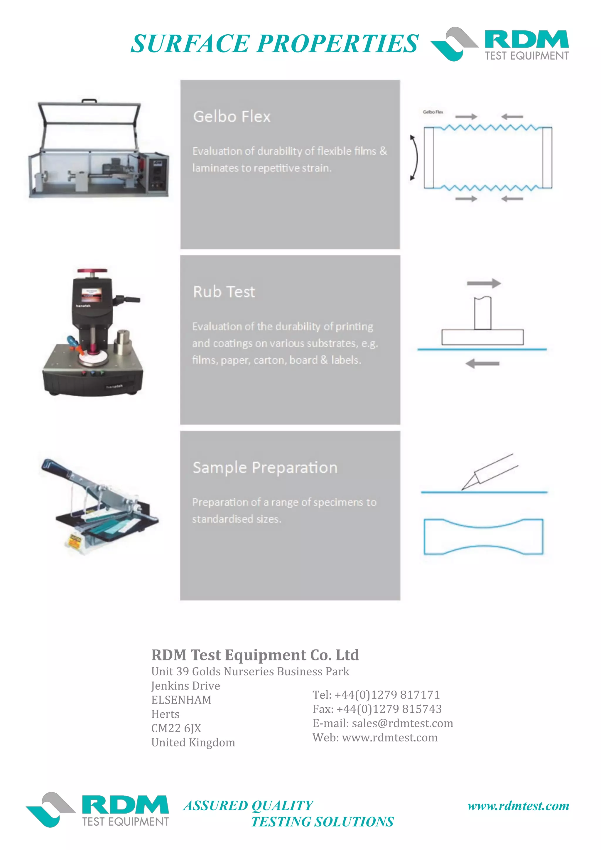 ASSURED QUALITY www.rdmtest.com
TESTING SOLUTIONS
SURFACE PROPERTIES
RDM Test Equipment Co. Ltd
Unit 39 Golds Nurseries Business Park
Jenkins Drive
ELSENHAM
Herts
CM22 6JX
United Kingdom
Tel: +44(0)1279 817171
Fax: +44(0)1279 815743
E-mail: sales@rdmtest.com
Web: www.rdmtest.com
 