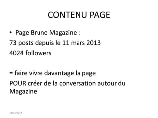 CONTENU PAGE
• Page Brune Magazine :
73 posts depuis le 11 mars 2013
4024 followers
= faire vivre davantage la page
POUR créer de la conversation autour du
Magazine
18/12/2014
 