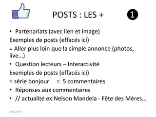 POSTS : LES +
• Partenariats (avec lien et image)
Exemples de posts (effacés ici)
= Aller plus loin que la simple annonce (photos,
live…)
• Question lecteurs – Interactivité
Exemples de posts (effacés ici)
= série bonjour = 5 commentaires
• Réponses aux commentaires
• // actualité ex:Nelson Mandela - Fête des Mères…
18/12/2014
❶
 