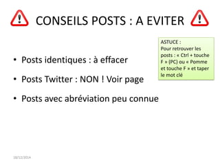 CONSEILS POSTS : A EVITER
• Posts identiques : à effacer
• Posts Twitter : NON ! Voir page
• Posts avec abréviation peu connue
18/12/2014
ASTUCE :
Pour retrouver les
posts : « Ctrl + touche
F » (PC) ou « Pomme
et touche F » et taper
le mot clé
 