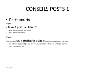 CONSEILS POSTS 1
• Posts courts
21e post :
= faire 2 posts au lieu d’1
• 1 sur le distributeur le plus proche
• 1 sur le tarif anniversaire
26e post :
= trop long avec un « afficher la suite » qui empêche de tout lire d’un coup
• Les lectrices ne peuvent pas tout voir d’un seul coup d’œil - Risque de perdre des lectrices
• Faire 2 post au lieu d’1
18/12/2014
 
