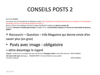 CONSEILS POSTS 2
Post long 6e post :
Connaissez-vous les bienfaits de la diététique créole ? [A l'initiative de l'association Nutricréole, un colloque sur l'alimentation
équilibrée s'est tenu à la faculté de médecine de Paris. ]
Brune y était et vous explique comment manger équilibré ET traditionnel dans le numéro 49.
En prime, retrouvez 2 recettes gourmandes en pages 72-23 : les brochettes d'agneau à l'ananas et la pimentade de poisson,
MIAM !
= Raccourcir – Question – Info Magazine qui donne envie d’en
savoir plus (en gras)
• Posts avec image : obligatoire
= attire davantage le regard
-8e post : Les Brunes ne comptent pas pour des prunes ! Partagez et likez si vous êtes d'accord *PAS D’IMAGE+
-61e post et 62e post identiques : MADIBA PARTI ! Un Grand Homme nous quitte!
Immense tristesse! *PAS D’IMAGE+
18/12/2014
 