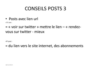CONSEILS POSTS 3
• Posts avec lien url
+72e post :
= « voir sur twitter » mettre le lien – « rendez-
vous sur twitter - mieux
+9e post :
= du lien vers le site internet, des abonnements
18/12/2014
 