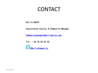 CONTACT
18/12/2014
Emilie BULOT
Consultante digital & Community Manager
Communitymanager@emiliebulot.com
Tél : 06.18.24.52.32
@EmilieCommunity
 