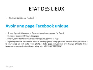 ETAT DES LIEUX
• Plusieurs identités sur Facebook :
Avoir une page Facebook unique
- Si vous êtes administrateur, « Comment supprimer ma page ? » Page 4
- Contacter les administrateurs des pages
- Si refus, contactez Facebook directement pour supprimer la page
- Si gérée par Brune, informer les lectrices de ces pages qu’une page Brune officielle existe, les inviter à
la suivre avec un post texte + lien photo. « Cette page va fusionner avec la page officielle Brune
Magazine, nous vous invitons à nous suivre ici. » NE PERDRE PERSONNE
18/12/2014
 