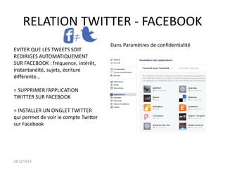 RELATION TWITTER - FACEBOOK
18/12/2014
Dans Paramètres de confidentialité
EVITER QUE LES TWEETS SOIT
REDIRIGES AUTOMATIQUEMENT
SUR FACEBOOK : fréquence, intérêt,
instantanéité, sujets, écriture
différente…
= SUPPRIMER l’APPLICATION
TWITTER SUR FACEBOOK
= INSTALLER UN ONGLET TWITTER
qui permet de voir le compte Twitter
sur Facebook
 