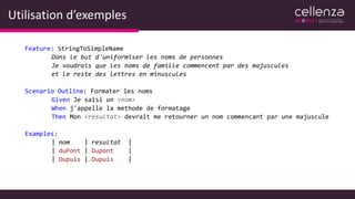 Utilisation d’exemples
Feature: StringToSimpleName
Dans le but d'uniformiser les noms de personnes
Je voudrais que les noms de famille commencent par des majuscules
et le reste des lettres en minuscules
Scenario Outline: Formater les noms
Given Je saisi un <nom>
When j'appelle la methode de formatage
Then Mon <resultat> devrait me retourner un nom commencant par une majuscule
Examples:
| nom | resultat |
| duPont | Dupont |
| Dupuis | Dupuis |
 