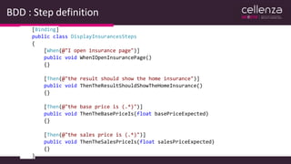 BDD : Step definition
[Binding]
public class DisplayInsurancesSteps
{
[When(@"I open insurance page")]
public void WhenIOpenInsurancePage()
{}
[Then(@"the result should show the home insurance")]
public void ThenTheResultShouldShowTheHomeInsurance()
{}
[Then(@"the base price is (.*)")]
public void ThenTheBasePriceIs(float basePriceExpected)
{}
[Then(@"the sales price is (.*)")]
public void ThenTheSalesPriceIs(float salesPriceExpected)
{}
}
 