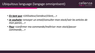 Ubiquitous language (langage omniprésent)
• En tant que <Utilisateur/vendeur/client,…>
• Je souhaite <envoyer un email/consulter mon stock/voir les articles de
mon panier,…>
• Pour <confirmer ma commande/maîtriser mon stock/passer
commande,…>
 