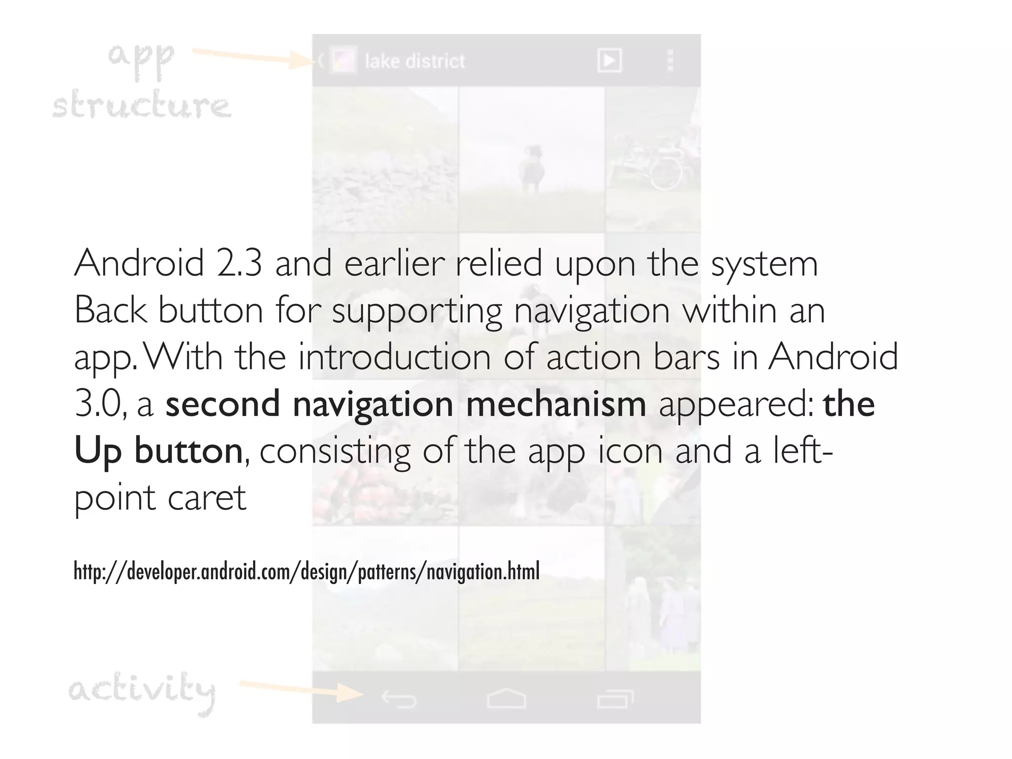 app
structure



 Android 2.3 and earlier relied upon the system
 Back button for supporting navigation within an
 app. With the introduction of action bars in Android
 3.0, a second navigation mechanism appeared: the
 Up button, consisting of the app icon and a left-
 point caret
 http://developer.android.com/design/patterns/navigation.html




activity
 