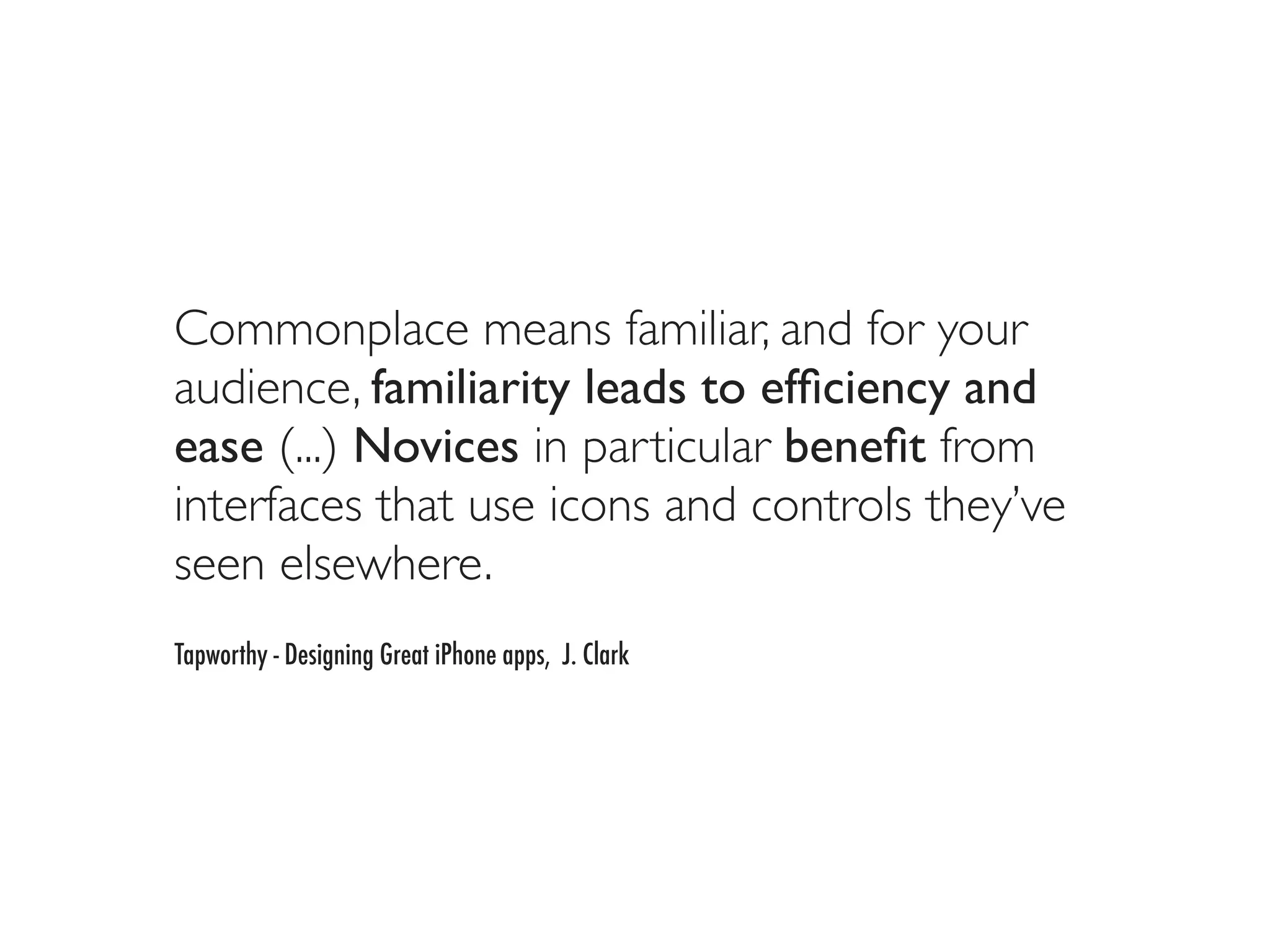 Commonplace means familiar, and for your
audience, familiarity leads to efﬁciency and
ease (...) Novices in particular beneﬁt from
interfaces that use icons and controls they’ve
seen elsewhere.
Tapworthy - Designing Great iPhone apps, J. Clark
 