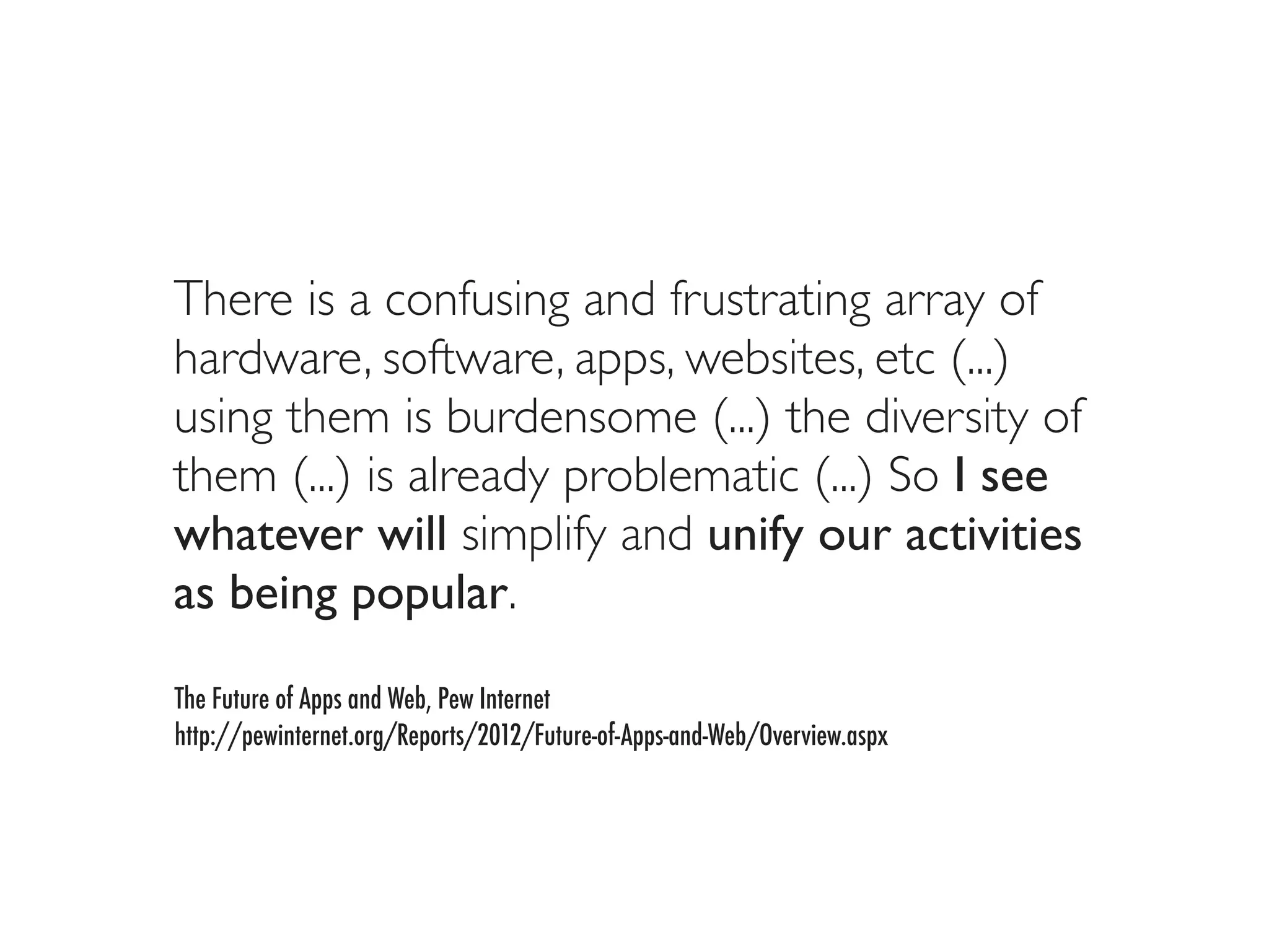 There is a confusing and frustrating array of
hardware, software, apps, websites, etc (...)
using them is burdensome (...) the diversity of
them (...) is already problematic (...) So I see
whatever will simplify and unify our activities
as being popular.
The Future of Apps and Web, Pew Internet
http://pewinternet.org/Reports/2012/Future-of-Apps-and-Web/Overview.aspx
 