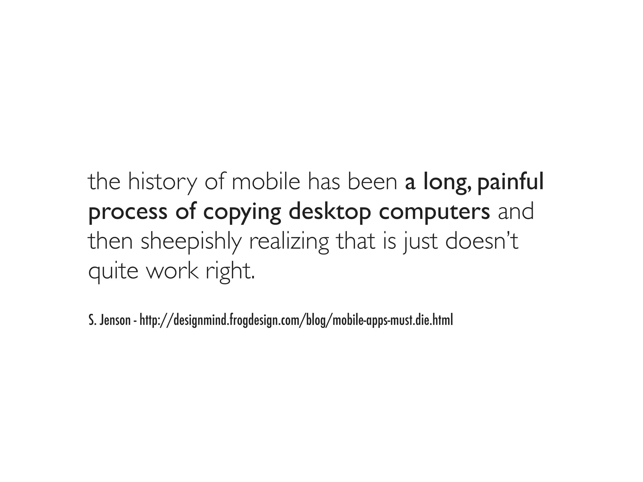 the history of mobile has been a long, painful
process of copying desktop computers and
then sheepishly realizing that is just doesn’t
quite work right.
S. Jenson - http://designmind.frogdesign.com/blog/mobile-apps-must.die.html
 