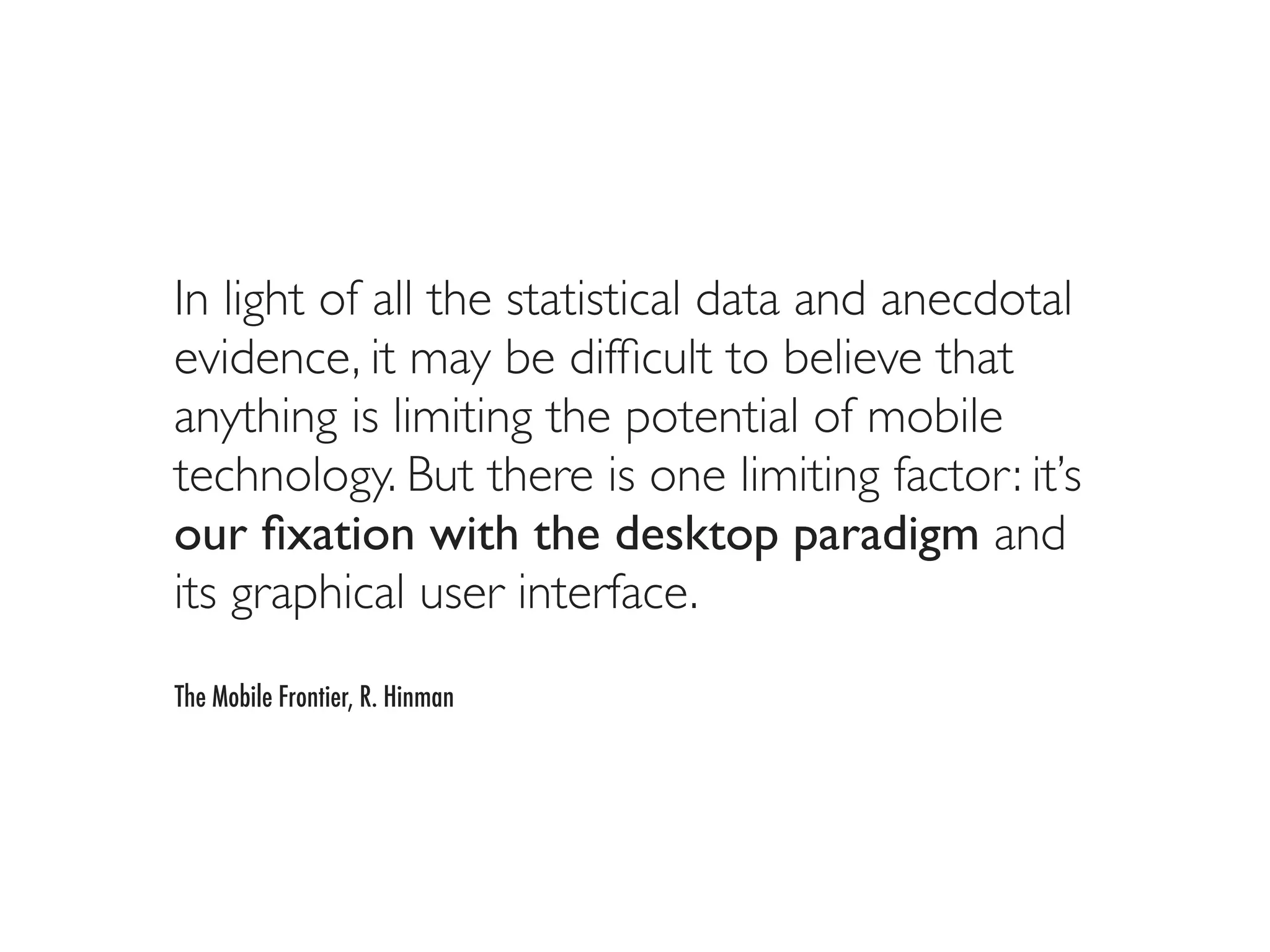 In light of all the statistical data and anecdotal
evidence, it may be difﬁcult to believe that
anything is limiting the potential of mobile
technology. But there is one limiting factor: it’s
our ﬁxation with the desktop paradigm and
its graphical user interface.
The Mobile Frontier, R. Hinman
 