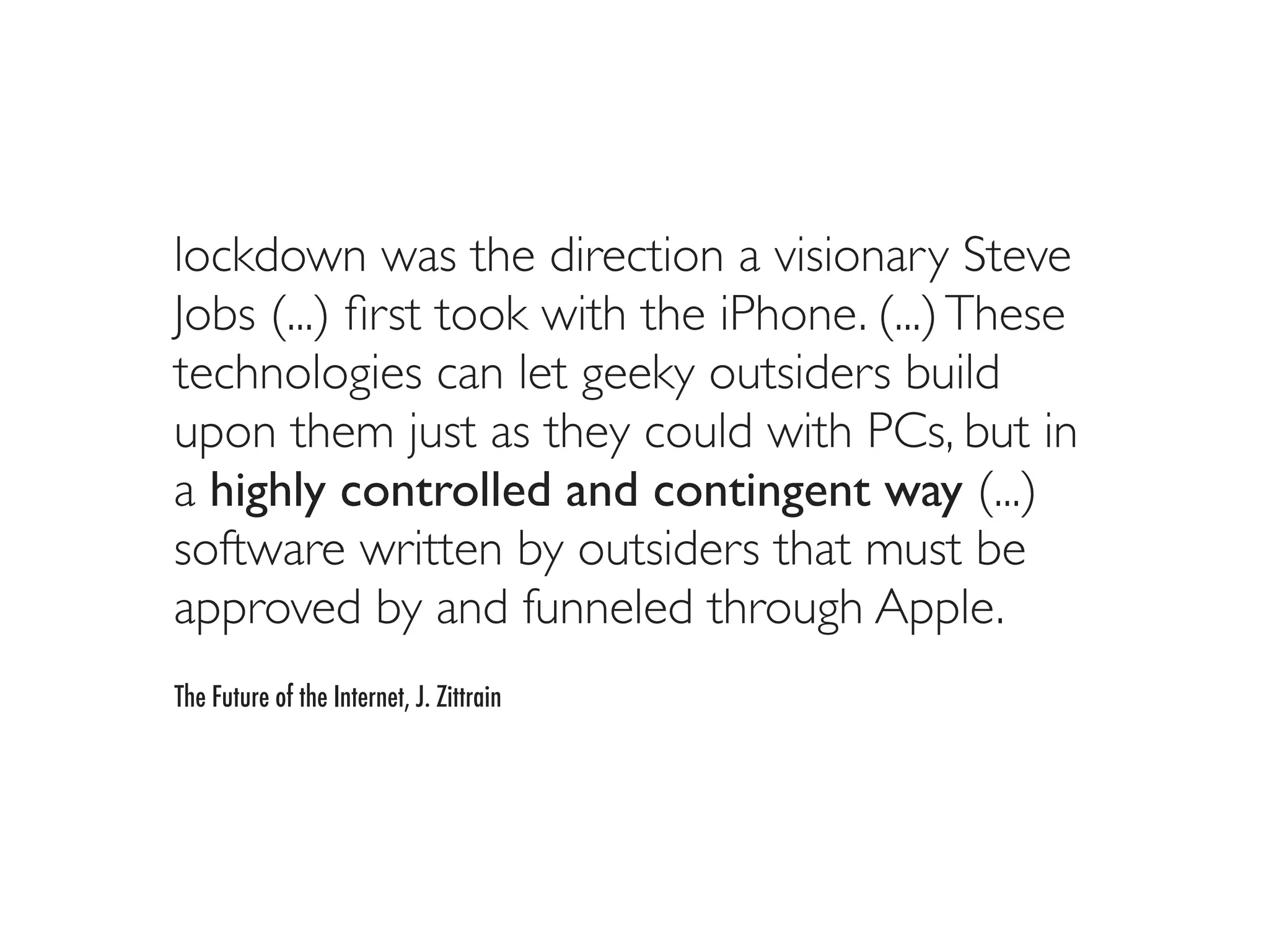 lockdown was the direction a visionary Steve
Jobs (...) ﬁrst took with the iPhone. (...) These
technologies can let geeky outsiders build
upon them just as they could with PCs, but in
a highly controlled and contingent way (...)
software written by outsiders that must be
approved by and funneled through Apple.
The Future of the Internet, J. Zittrain
 