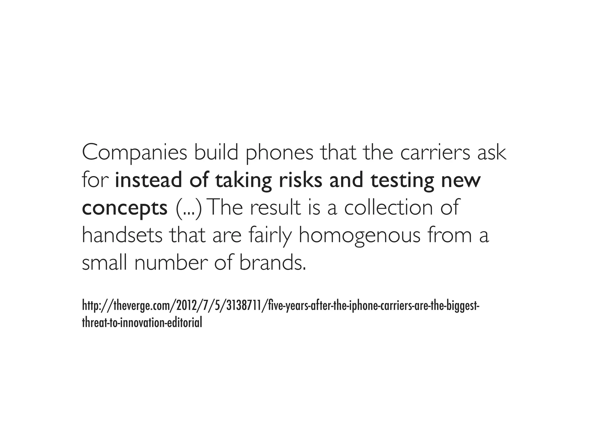 Companies build phones that the carriers ask
for instead of taking risks and testing new
concepts (...) The result is a collection of
handsets that are fairly homogenous from a
small number of brands.
http://theverge.com/2012/7/5/3138711/ﬁve-years-after-the-iphone-carriers-are-the-biggest-
threat-to-innovation-editorial
 