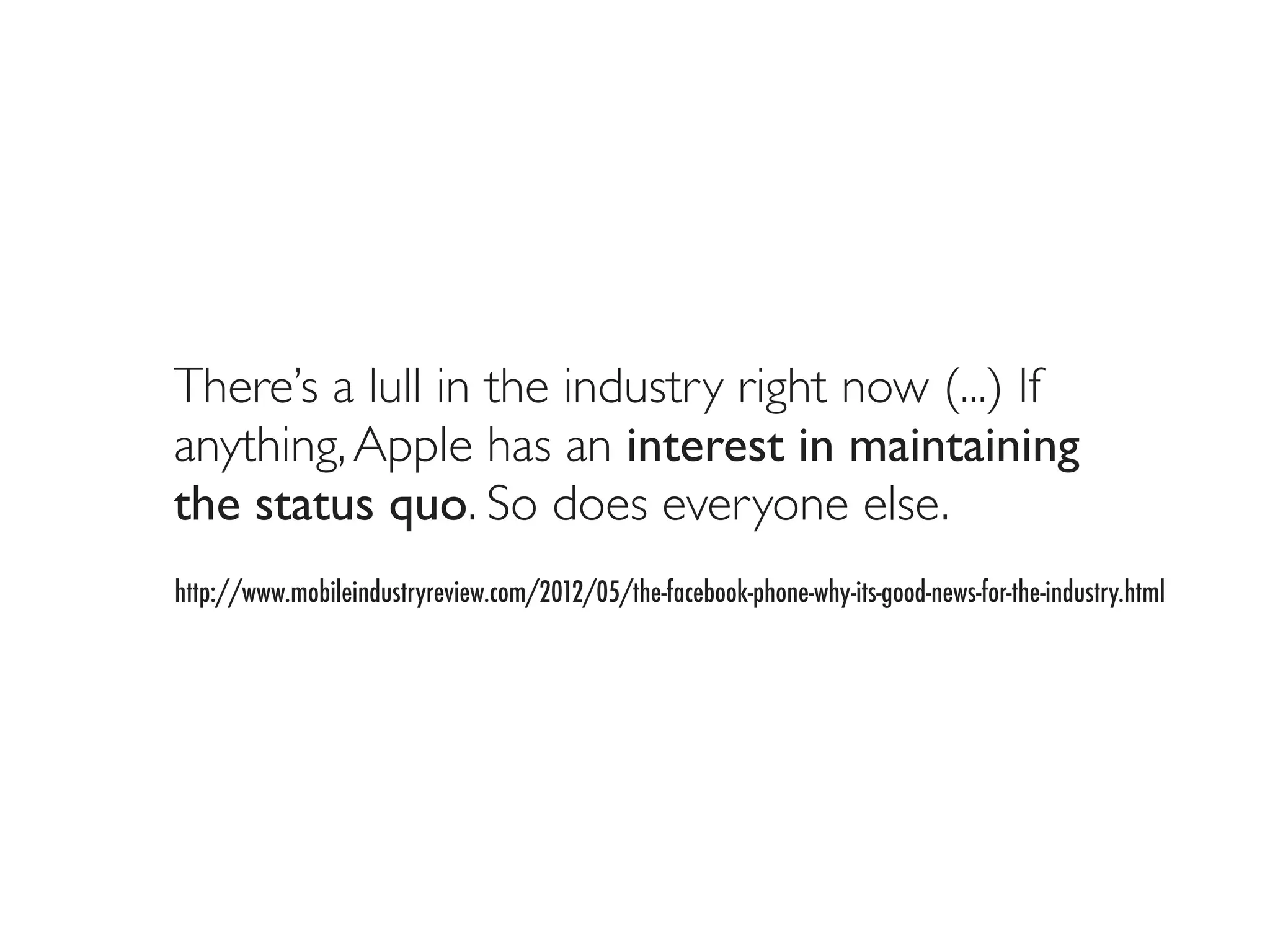 There’s a lull in the industry right now (...) If
anything, Apple has an interest in maintaining
the status quo. So does everyone else.
http://www.mobileindustryreview.com/2012/05/the-facebook-phone-why-its-good-news-for-the-industry.html
 