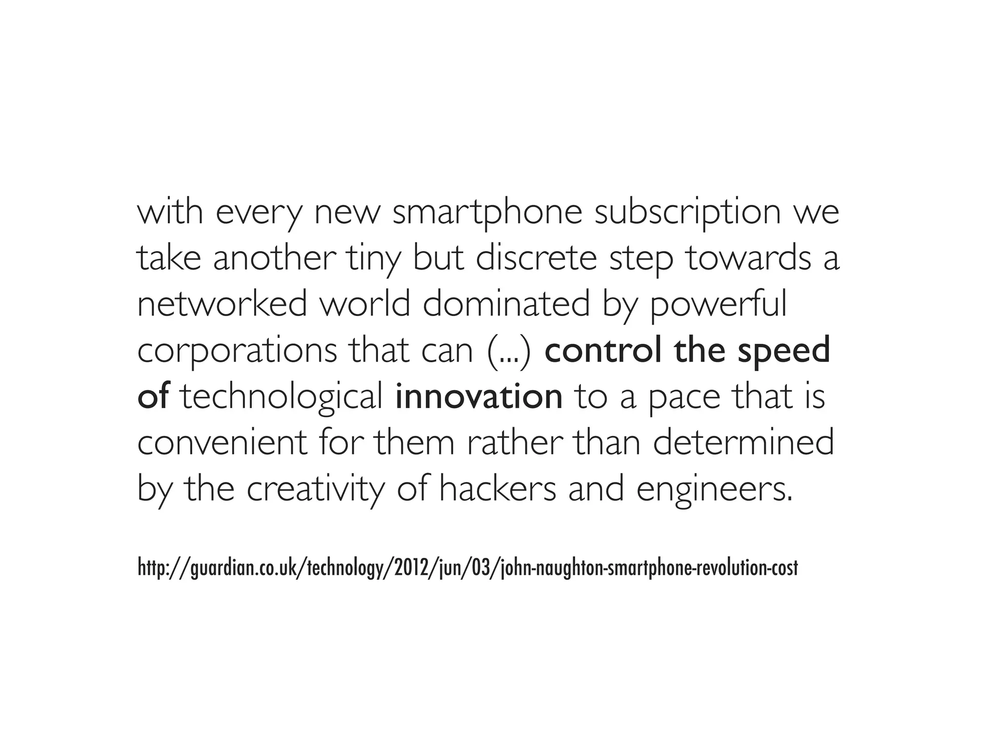 with every new smartphone subscription we
take another tiny but discrete step towards a
networked world dominated by powerful
corporations that can (...) control the speed
of technological innovation to a pace that is
convenient for them rather than determined
by the creativity of hackers and engineers.
http://guardian.co.uk/technology/2012/jun/03/john-naughton-smartphone-revolution-cost
 