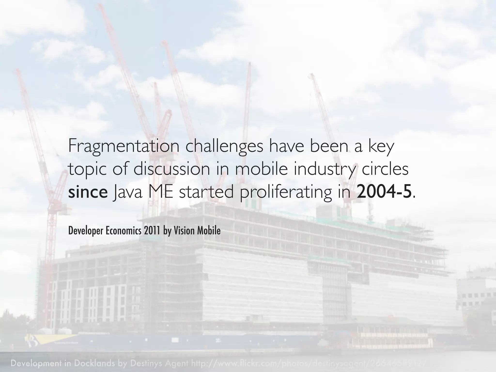 Fragmentation challenges have been a key
             topic of discussion in mobile industry circles
             since Java ME started proliferating in 2004-5.
             Developer Economics 2011 by Vision Mobile




Development in Docklands by Destinys Agent http://www.ﬂickr.com/photos/destinysagent/2664658912/
 