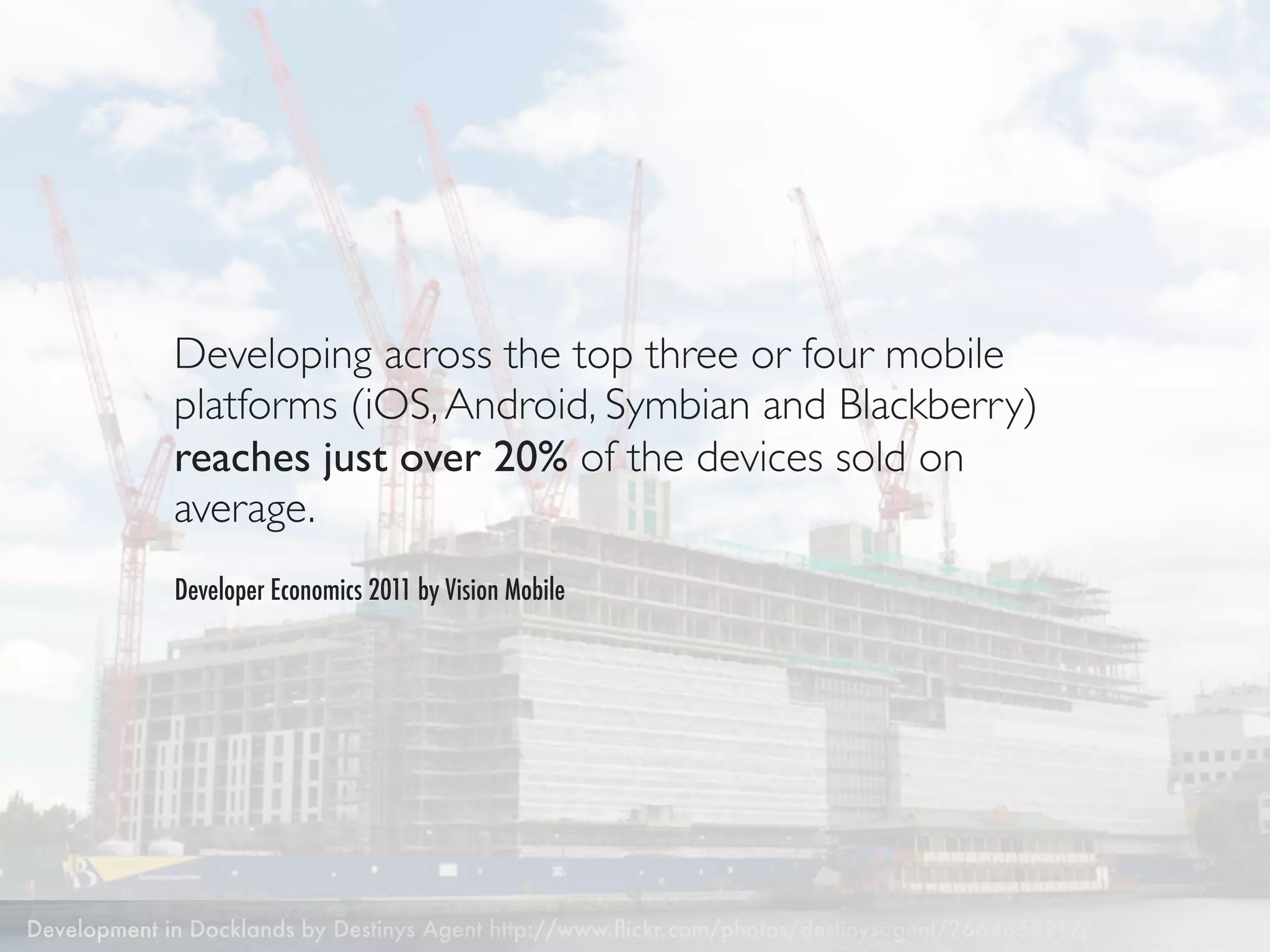 Developing across the top three or four mobile
             platforms (iOS, Android, Symbian and Blackberry)
             reaches just over 20% of the devices sold on
             average.
             Developer Economics 2011 by Vision Mobile




Development in Docklands by Destinys Agent http://www.ﬂickr.com/photos/destinysagent/2664658912/
 