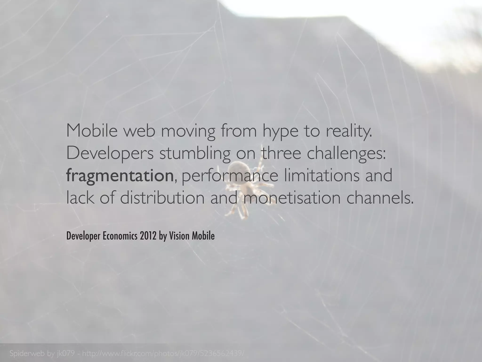 Mobile web moving from hype to reality.
               Developers stumbling on three challenges:
               fragmentation, performance limitations and
               lack of distribution and monetisation channels.
               Developer Economics 2012 by Vision Mobile




Spiderweb by jk079 - http://www.ﬂickr.com/photos/jk079/5236562439/
 