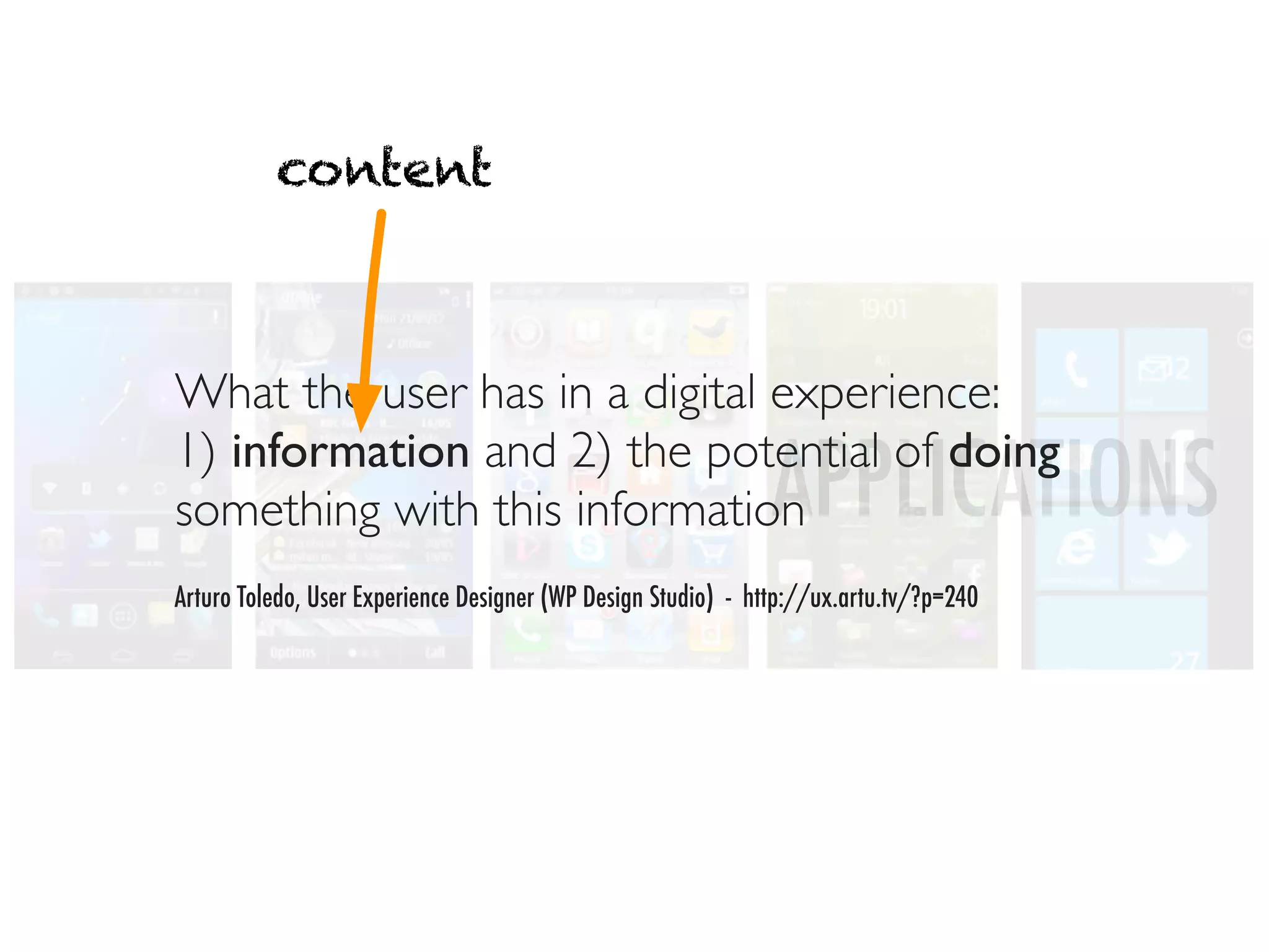 content



What the user has in a digital experience:
1) information and 2) the potential of doing
something with this information                                APPLICATIONS
Arturo Toledo, User Experience Designer (WP Design Studio) - http://ux.artu.tv/?p=240
 