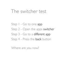 The switcher test

Step 1 - Go to one app
Step 2 - Open the apps switcher
Step 3 - Go to a different app
Step 4 - Press the back button

Where are you now?
 