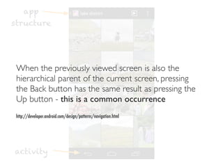 app
structure




 When the previously viewed screen is also the
 hierarchical parent of the current screen, pressing
 the Back button has the same result as pressing the
 Up button - this is a common occurrence
 http://developer.android.com/design/patterns/navigation.html




activity
 