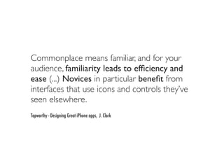 Commonplace means familiar, and for your
audience, familiarity leads to efﬁciency and
ease (...) Novices in particular beneﬁt from
interfaces that use icons and controls they’ve
seen elsewhere.
Tapworthy - Designing Great iPhone apps, J. Clark
 