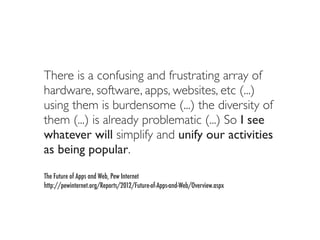 There is a confusing and frustrating array of
hardware, software, apps, websites, etc (...)
using them is burdensome (...) the diversity of
them (...) is already problematic (...) So I see
whatever will simplify and unify our activities
as being popular.
The Future of Apps and Web, Pew Internet
http://pewinternet.org/Reports/2012/Future-of-Apps-and-Web/Overview.aspx
 