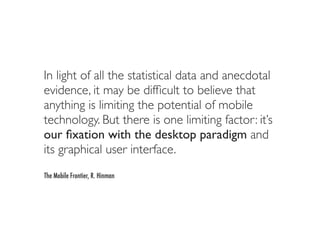 In light of all the statistical data and anecdotal
evidence, it may be difﬁcult to believe that
anything is limiting the potential of mobile
technology. But there is one limiting factor: it’s
our ﬁxation with the desktop paradigm and
its graphical user interface.
The Mobile Frontier, R. Hinman
 