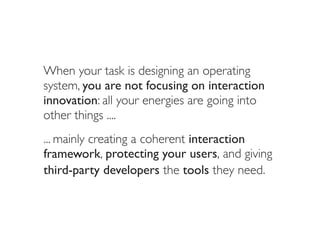 When your task is designing an operating
system, you are not focusing on interaction
innovation: all your energies are going into
other things ....
... mainly creating a coherent interaction
framework, protecting your users, and giving
third-party developers the tools they need.
 