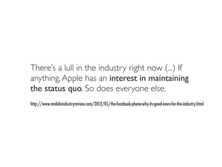 There’s a lull in the industry right now (...) If
anything, Apple has an interest in maintaining
the status quo. So does everyone else.
http://www.mobileindustryreview.com/2012/05/the-facebook-phone-why-its-good-news-for-the-industry.html
 