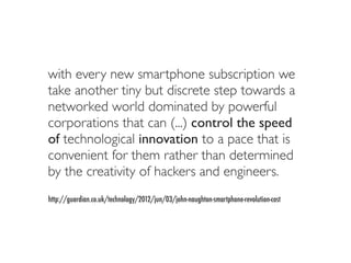 with every new smartphone subscription we
take another tiny but discrete step towards a
networked world dominated by powerful
corporations that can (...) control the speed
of technological innovation to a pace that is
convenient for them rather than determined
by the creativity of hackers and engineers.
http://guardian.co.uk/technology/2012/jun/03/john-naughton-smartphone-revolution-cost
 