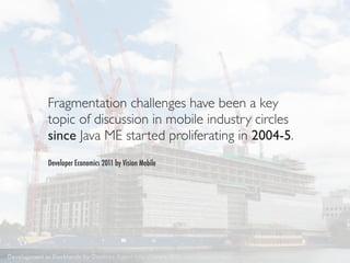 Fragmentation challenges have been a key
             topic of discussion in mobile industry circles
             since Java ME started proliferating in 2004-5.
             Developer Economics 2011 by Vision Mobile




Development in Docklands by Destinys Agent http://www.ﬂickr.com/photos/destinysagent/2664658912/
 