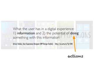 What the user has in a digital experience:
1) information and 2) the potential of doing
something with this information                                APPLICATIONS
Arturo Toledo, User Experience Designer (WP Design Studio) - http://ux.artu.tv/?p=240




                                                                              actions
 