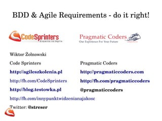 BDD & Agile Requirements ­do 
it right! 
Wiktor Żołnowski 
Code Sprinters 
http://agileszkolenia.pl 
http://fb.com/CodeSprinters 
http://blog.testowka.pl 
http://fb.com/innypunktwidzenianajakosc 
Twitter: @streser 
Pragmatic Coders 
http://pragmaticcoders.com 
http://fb.com/pragmaticcoders 
@pragmaticcoders 
 