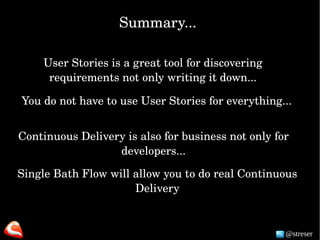 @streser
Summary...
User Stories is a great tool for discovering 
requirements not only writing it down...
You do not have to use User Stories for everything... 
Single Bath Flow will allow you to do real Continuous 
Delivery
Continuous Delivery is also for business not only for 
developers...
 