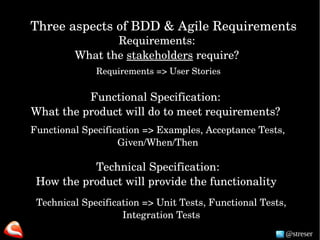 Three aspects of BDD & Agile Requirements
Requirements: 
What the stakeholders require? 
Functional Specification:
What the product will do to meet requirements?
Technical Specification:
How the product will provide the functionality 
Requirements => User Stories
Functional Specification => Examples, Acceptance Tests, 
Given/When/Then
Technical Specification => Unit Tests, Functional Tests, 
Integration Tests
@streser
 