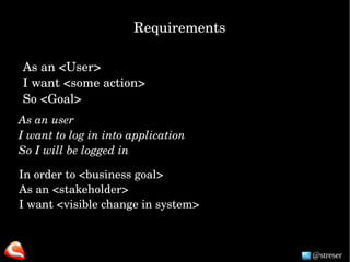 @streser
As an <User>
I want <some action>
So <Goal> 
As an user
I want to log in into application
So I will be logged in
In order to <business goal>
As an <stakeholder>
I want <visible change in system>
Requirements
 