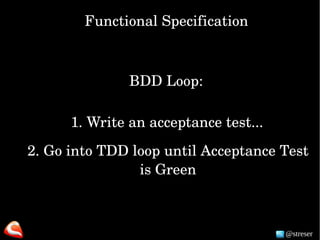 @streser
Functional Specification
BDD Loop:
1. Write an acceptance test...
2. Go into TDD loop until Acceptance Test 
is Green
 