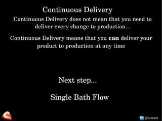 @streser
Next step...
Single Bath Flow
Continuous Delivery
Continuous Delivery does not mean that you need to 
deliver every change to production...
Continuous Delivery means that you can deliver your 
product to production at any time
 